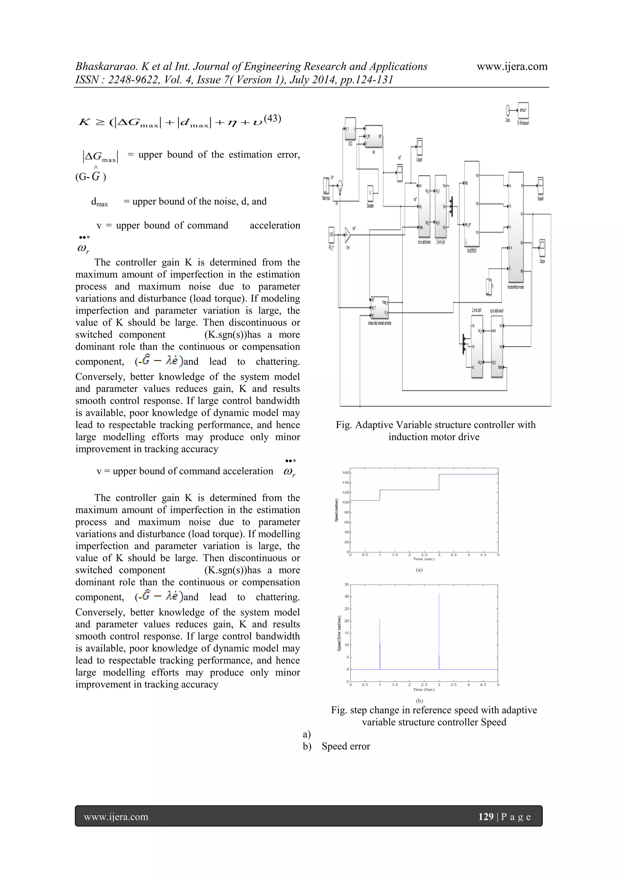 Bhaskararao. K et al Int. Journal of Engineering Research and Applications www.ijera.com 
ISSN : 2248-9622, Vol. 4, Issue 7( Version 1), July 2014, pp.124-131 
www.ijera.com 129 | P a g e 
(43) 
= upper bound of the estimation error, 
(G- 
 
G ) 
dmax = upper bound of the noise, d, and 
v = upper bound of command acceleration 
 
r  
The controller gain K is determined from the 
maximum amount of imperfection in the estimation 
process and maximum noise due to parameter 
variations and disturbance (load torque). If modeling 
imperfection and parameter variation is large, the 
value of K should be large. Then discontinuous or 
switched component (K.sgn(s))has a more 
dominant role than the continuous or compensation 
component, (- and lead to chattering. 
Conversely, better knowledge of the system model 
and parameter values reduces gain, K and results 
smooth control response. If large control bandwidth 
is available, poor knowledge of dynamic model may 
lead to respectable tracking performance, and hence 
large modelling efforts may produce only minor 
improvement in tracking accuracy 
v = upper bound of command acceleration 
 
r  
The controller gain K is determined from the 
maximum amount of imperfection in the estimation 
process and maximum noise due to parameter 
variations and disturbance (load torque). If modelling 
imperfection and parameter variation is large, the 
value of K should be large. Then discontinuous or 
switched component (K.sgn(s))has a more 
dominant role than the continuous or compensation 
component, (- and lead to chattering. 
Conversely, better knowledge of the system model 
and parameter values reduces gain, K and results 
smooth control response. If large control bandwidth 
is available, poor knowledge of dynamic model may 
lead to respectable tracking performance, and hence 
large modelling efforts may produce only minor 
improvement in tracking accuracy 
Fig. Adaptive Variable structure controller with 
induction motor drive 
Fig. step change in reference speed with adaptive 
variable structure controller Speed 
a) 
b) Speed error 
     max max K ( G d 
max G 
 