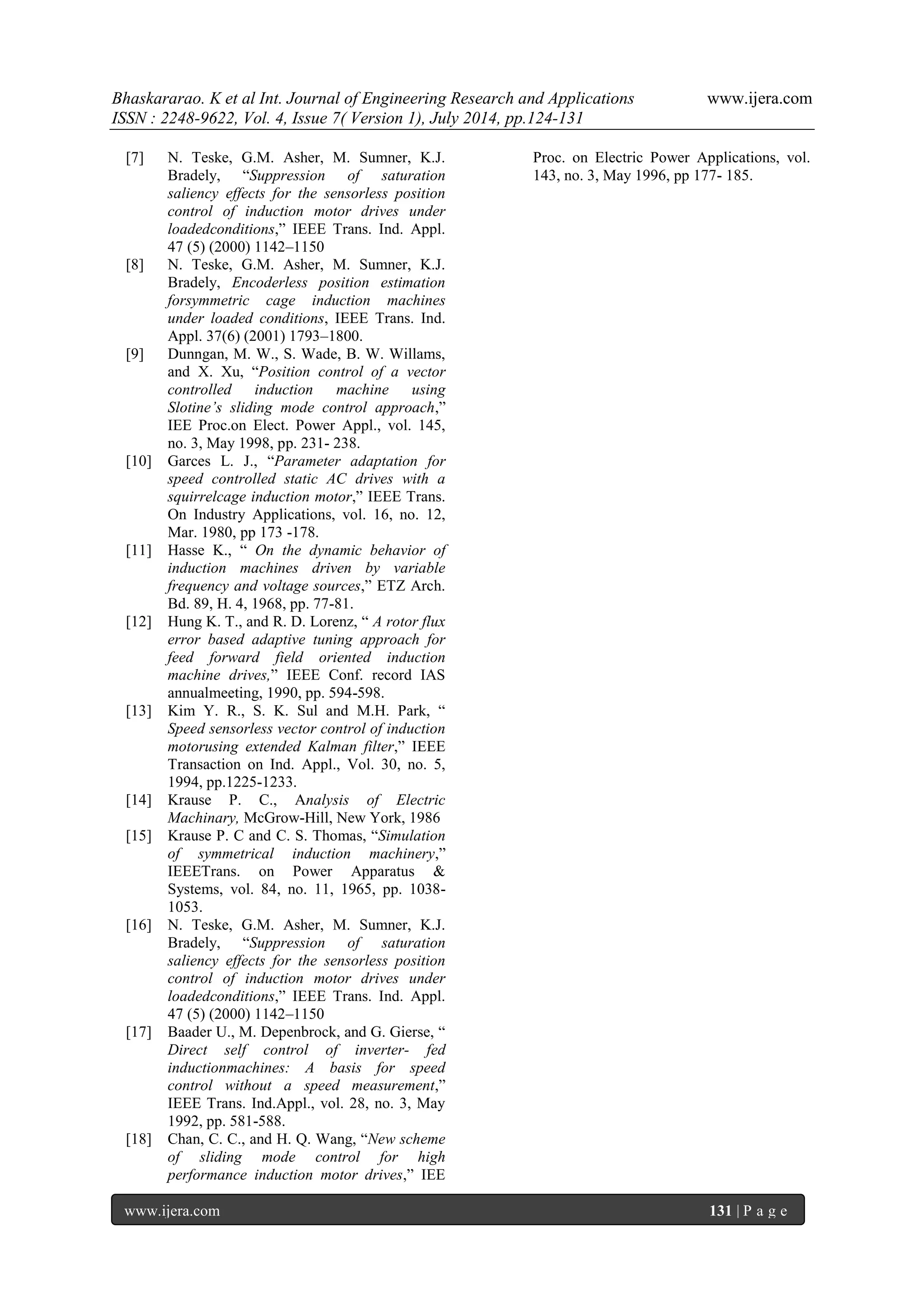 Bhaskararao. K et al Int. Journal of Engineering Research and Applications www.ijera.com 
ISSN : 2248-9622, Vol. 4, Issue 7( Version 1), July 2014, pp.124-131 
www.ijera.com 131 | P a g e 
[7] N. Teske, G.M. Asher, M. Sumner, K.J. Bradely, “Suppression of saturation saliency effects for the sensorless position control of induction motor drives under loadedconditions,” IEEE Trans. Ind. Appl. 47 (5) (2000) 1142–1150 [8] N. Teske, G.M. Asher, M. Sumner, K.J. Bradely, Encoderless position estimation forsymmetric cage induction machines under loaded conditions, IEEE Trans. Ind. Appl. 37(6) (2001) 1793–1800. [9] Dunngan, M. W., S. Wade, B. W. Willams, and X. Xu, “Position control of a vector controlled induction machine using Slotine’s sliding mode control approach,” IEE Proc.on Elect. Power Appl., vol. 145, no. 3, May 1998, pp. 231- 238. [10] Garces L. J., “Parameter adaptation for speed controlled static AC drives with a squirrelcage induction motor,” IEEE Trans. On Industry Applications, vol. 16, no. 12, Mar. 1980, pp 173 -178. [11] Hasse K., “ On the dynamic behavior of induction machines driven by variable frequency and voltage sources,” ETZ Arch. Bd. 89, H. 4, 1968, pp. 77-81. [12] Hung K. T., and R. D. Lorenz, “ A rotor flux error based adaptive tuning approach for feed forward field oriented induction machine drives,” IEEE Conf. record IAS annualmeeting, 1990, pp. 594-598. [13] Kim Y. R., S. K. Sul and M.H. Park, “ Speed sensorless vector control of induction motorusing extended Kalman filter,” IEEE Transaction on Ind. Appl., Vol. 30, no. 5, 1994, pp.1225-1233. [14] Krause P. C., Analysis of Electric Machinary, McGrow-Hill, New York, 1986 [15] Krause P. C and C. S. Thomas, “Simulation of symmetrical induction machinery,” IEEETrans. on Power Apparatus & Systems, vol. 84, no. 11, 1965, pp. 1038- 1053. [16] N. Teske, G.M. Asher, M. Sumner, K.J. Bradely, “Suppression of saturation saliency effects for the sensorless position control of induction motor drives under loadedconditions,” IEEE Trans. Ind. Appl. 47 (5) (2000) 1142–1150 [17] Baader U., M. Depenbrock, and G. Gierse, “ Direct self control of inverter- fed inductionmachines: A basis for speed control without a speed measurement,” IEEE Trans. Ind.Appl., vol. 28, no. 3, May 1992, pp. 581-588. 
[18] Chan, C. C., and H. Q. Wang, “New scheme of sliding mode control for high performance induction motor drives,” IEE Proc. on Electric Power Applications, vol. 143, no. 3, May 1996, pp 177- 185. 
