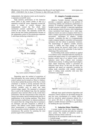 Bhaskararao. K et al Int. Journal of Engineering Research and Applications www.ijera.com 
ISSN : 2248-9622, Vol. 4, Issue 7( Version 1), July 2014, pp.124-131 
www.ijera.com 125 | P a g e 
independently, the induction motor can be treated as 
a separately excited DC motor. 
High dynamic performance of the Induction 
motor refers to the control similar to that of a 
separately excited DC motor. Separately excited DC 
motor is simple to control because they 
independently control the flux which when 
maintained constant contributes to independent 
control of the torque. The separately excited DC 
motor has the best control characteristics because of 
the independent control of flux producing component 
If and torque producing component i.e. Ia. 
Fig . DC drive analogy 
Fig. vector control of Induction motor 
Depending upon the method of acquisition of 
flux information, the vector control or field oriented 
control method can be termed as: Direct or Indirect. 
In the direct method the position of the flux to which 
orientation is desired is strictly measured with the 
help of sensors, or estimated from the machine 
terminal variables such as speed and stator 
current/voltage signals. The measured or estimated 
flux is used in the feedback loop, thus the machine 
parameters have minimal effect on the overall drive 
performance. But the measurement of flux using flux 
sensors necessitates special manufacturing process or 
modifications in the existing machines. Also direct 
field orientation method have its inherent problem at 
low speed where the voltage drops due to resistances 
are dominant, and pure integration is difficult to 
achieve. The indirect vector control eliminates the 
direct measurement or computation of rotor flux 
from the machine terminal variables, but controls its 
instantaneous flux position by summing the rotor 
position signal with a commanded. 
IV. Adaptive Variable structure 
controller 
Adaptive Variable structure controller design 
provides a systematic approach to the problem of 
maintaining stability and satisfactory performance in 
presence of modelling imperfections. The adaptive 
variable structure controller is especially appropriate 
for the tracking control of motors, robot manipulators 
whose mechanical load change over a wide range. 
Induction motors are used as actuators which have to 
follow complex trajectories specified for manipulator 
movements. Advantages of adaptive variable 
structure controllers are that it is computationally 
simple compared adaptive controllers with parameter 
estimation and also robust to parameter variations. 
The disadvantage of adaptive variable structure 
control is sudden and large change of control 
variables during the process which leads to high 
stress for the system to be controlled. It also leads to 
chattering of the system states. 
In [18] sliding mode control methods are applied 
to an indirect vector controlled induction machine for 
position and speed control. It is also applied in [9] to 
position control loop of an indirect vector control 
induction motor drive, without rotor resistance 
identification scheme. A sliding mode based adaptive 
input output linearizing control is presented for 
induction motor drives. In this case the motor flux 
amplitude and speed are separately controlled by 
sliding mode controllers with variable switching 
gains. A sliding mode controller with rotor flux 
estimation is presented. 
Although many speed estimation algorithms and 
sensorless control schemes are developed during the 
past few years, development of a simple, effective 
and low sensitivity speed estimation scheme for a 
low power IM drive is lacking in the literature. 
adaptive variable structure controller is a good choice 
for handling this type of problems. 
V. Induction Motor Modelling 
A proper model for the three phase induction 
motor is essential to simulate and study the complete 
drive system. The model of induction motor in 
arbitrary reference frame is derived. 
Following are the assumptions made for the model: 
1. Uniform airgap 
2. The Stator and rotor MMF‟s are sinusoidal. 
 
