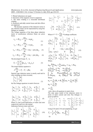 Bhaskararao. K et al Int. Journal of Engineering Research and Applications www.ijera.com 
ISSN : 2248-9622, Vol. 4, Issue 7( Version 1), July 2014, pp.124-131 
www.ijera.com 126 | P a g e 
3. Mutual inductances are equal. 
4. Saturation of the magnetic circuit is neglected. 
5. The stator winding is a sinusoidal distributed 
winding. 
6. Hysteresis and eddy current losses and skin effects 
are neglected. 
The dynamic equations of the induction motor in 
any reference frame can be represented by using flux 
linkages as variables. 
The voltage equations of the three phase induction 
motor in synchronous reference frame are given 
below 
e qs 
ds 
ds s ds dt 
d 
v R i   
 
   
(1) 
e ds 
qs 
qs s qs dt 
d 
v R i   
 
   (2) 
e r qr 
dr 
dr r dr p 
dt 
d 
v R i    
 
   (  ) 
(3) 
e r dr 
qr 
qr r qr p 
dt 
d 
v R i    
 
   (  ) (4) 
The developed Torque e T is; 
( ) 
2 2 
3 
e ds qs qs ds i i 
P 
T     
 
 
 
 (5) 
The torque balance equation is: 
e l r 
r T T 
dt 
d 
J  
 
   (6) 
Squirrel cage induction motor is mostly used and its 
rotor windings are short circuited, 
 
 
 
 
  
 
 
 
0 
0 
qr 
dr 
v 
v 
(7) 
the flux linkage equations in matrix form are 
 
 
 
 
 
 
 
 
  
 
 
 
 
 
 
 
  
 
 
 
qr 
dr 
m 
m 
qs 
ds 
s 
s 
qs 
ds 
i 
i 
L 
L 
i 
i 
L 
L 
0 
0 
0 
0 
 
 
(8) 
 
 
 
 
 
 
 
 
  
 
 
 
 
 
 
 
  
 
 
 
qr 
dr 
r 
r 
qs 
ds 
m 
m 
qr 
dr 
i 
i 
L 
L 
i 
i 
L 
L 
0 
0 
0 
0 
 
 
(9) 
Where Ls and Lrself-inductances of stator and rotor 
respectively and Lm is the mutual 
Inductance between stator and rotor. 
 
 
 
 
 
 
 
 
 
 
 
 
 
 
 
 
  
 
 
 
 
 
 
 
 
 
 
 
 
 
 
 
  
 
 
 
qr 
dr 
r 
m 
r 
m 
dr 
r 
r 
qr 
dr 
i 
i 
L 
L 
L 
L 
qr 
L 
L 
i 
i 
0 
0 
1 
0 
0 
1 
 
 
(10) 
 
 
 
 
 
 
 
 
 
 
 
 
 
 
 
 
  
 
 
 
 
 
 
 
 
 
 
 
 
 
 
 
 
 
  
 
 
 
qr 
dr 
r 
m 
r 
m 
qs 
ds 
r 
m 
s 
r 
m 
s 
qs 
ds 
L 
L 
L 
L 
i 
i 
L 
L 
L 
L 
L 
L 
 
 
 
 
0 
0 
0 ( ) 
( ) 0 
2 
2 
 
 
 
 
 
 
 
 
 
 
 
 
 
 
 
 
  
 
 
 
 
 
 
 
 
qr 
dr 
r 
m 
r 
m 
qs 
ds 
s 
s 
L 
L 
L 
L 
i 
i 
L 
L 
 
 
 
 
0 
0 
0 
0 
(11) 
Where Leakage coefficient. 
  
 
 
 
 
 
 
 
 
 
 
 
 
 
 
 
  
 
 
 
 
 
 
 
 
 
 
 
 
 
 
 
  
 
 
 
qr 
dr 
r 
r 
qs 
ds 
r 
r m 
r 
r m 
qr 
dr 
Lr 
R 
Lr 
R 
i 
i 
L 
R L 
L 
R L 
dt 
d 
 
 
 
 
0 
0 
0 
0 
 
 
 
 
 
 
 
 
 
  
qr 
dr 
e r 
e r 
p 
p 
 
 
  
  
( ) 0 
0 ( ) 
(12) 
 
 
 
 
qr 
dr 
dt 
d 
 
 
=  
 
 
 
 
 
  
 
 
 
 
 
 
 
0 4 
0 4 
5 
5 
a 
a 
i 
i 
a 
a 
sl 
sl 
qs 
ds 
 
 
 
 
 
 
qr 
dr 
 
 
(13) 
Where 
, ,and 
Where 
), 
a4= 
write above all equations in matrix form 
The state space model of the induction motor in 
terms of stator current and rotor flux linkages is 
given as follows: 
 
 
 
 
 
 
 
 
 
 
 
 
 
 
 
 
 
  
 
 
 
 
 
  
 
 
 
 
 
 
 
 
 
 
 
 
 
 
 
 
 
  
  
   
 
 
  
 
 
 
 
 
  
 
 
 
 
 
qs 
ds 
qr 
dr 
qs 
ds 
sl 
sl 
e r 
e r 
qr 
dr 
qs 
ds 
v 
C v 
C 
i 
i 
a a 
a a 
a a a 
a a pa 
i 
i 
dt 
d 
0 0 
0 0 
0 
0 
0 
0 
5 4 
3 4 
1 3 2 
1 2 3 
 
 
 
 
  
  
 
 
(14) 
Using (2.9) and (2.10) and simplifying, we get 
   
 
 
 
 
ds 
qs 
dr qr 
r 
m 
e i 
i 
L 
L 
T p   
2 
3 
Or 
 