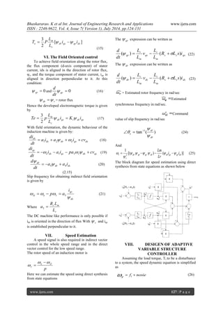 Bhaskararao. K et al Int. Journal of Engineering Research and Applications www.ijera.com 
ISSN : 2248-9622, Vol. 4, Issue 7( Version 1), July 2014, pp.124-131 
www.ijera.com 127 | P a g e 
[ ] 
2 
3 
dr qs qr ds 
r 
m 
e i i 
L 
L 
T  P   
(15) 
VI. The Field Oriented control 
To achieve field orientation along the rotor flux, 
the flux component (d-axis component) of stator 
current, ids is aligned in the direction of rotor flux, 
ψr, and the torque component of stator current, iqs is 
aligned in direction perpendicular to it. At this 
condition: 
 0 qr  and  0 qr dt 
d 
 (16) 
dr r   = rotor flux 
Hence the developed electromagnetic torque is given 
by 
dr qs t dr qs 
r 
m i K i 
L 
L 
Te  p    
2 
3 
(17) 
With field orientation, the dynamic behaviour of the 
induction machine is given by: 
ds dr e qs ds 
ds a i a i cv 
dt 
di 
     1 2 
(18) 
e ds qs r ds qs 
qs i a i pa cv 
dt 
di 
       1 3 
(19) 
dr ds 
dr a a i 
dt 
d 
4 4     
 
(20) 
(2.15) 
Slip frequency for obtaining indirect field orientation 
is given by 
ds 
qs 
sl e r 
i 
p a 
 
   5    (21) 
Where 
r 
r m 
L 
R L 
a  5 
The DC machine like performance is only possible if 
ids is oriented in the direction of flux With r  and iqs 
is established perpendicular to it. 
VII. Speed Estimation 
A speed signal is also required in indirect vector 
control in the whole speed range and in the direct 
vector control for the low speed range. 
The rotor speed of an induction motor is 
p 
e sl 
r 
  
 
 
 
Here we can estimate the speed using direct synthesis 
from state equations 
The qr  expression can be written as 
s s qs 
m 
r 
qs 
m 
r 
qr R L s i 
L 
L 
v 
L 
L 
dt 
d 
( )   (  ) (22) 
The dr  expression can be written as 
s s ds 
m 
r 
ds 
m 
r 
dr R L s i 
L 
L 
v 
L 
L 
dt 
d 
( )   (  ) (23) 
= Estimated rotor frequency in rad/sec 
Estimated 
synchronous frequency in rad/sec. 
Command 
value of slip frequency in rad/sec 
tan ( ) 1 
dr 
qr 
e  
 
    (24) 
And 
[( ) ( )] 
1 . . 
2 dr qr qr dr dr qs qr ds 
r 
r i i 
Lr 
Lm 
      
 
     (25) 
The block diagram for speed estimation using direct 
synthesis from state equations as shown below 
VIII. DESIGEN OF ADAPTIVE 
VARIABLE STRUCTURE 
CONTROLLER 
Assuming the load torque, Tl to be a disturbance 
to a system, the speed dynamic equation is simplified 
as 
f nosie 
r 
  1 
. 
 (26) 
 