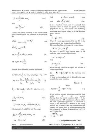 Bhaskararao. K et al Int. Journal of Engineering Research and Applications www.ijera.com 
ISSN : 2248-9622, Vol. 4, Issue 7( Version 1), July 2014, pp.124-131 
www.ijera.com 128 | P a g e 
r qs bi 
J 
f     
1 
1 (27) 
And 
* 
dr 
T 
J 
K 
b   (28) 
To track the speed accurately in the second order 
speed control system, the conditions to be satisfied 
are 
| 0 * 
. 
 
r  r 
r 
  
 and 
| 0 * 
.. 
 
r  r 
r 
  
 
bi noise 
J r r qs   
 
 
.. . . 
 
 
 (29) 
dr 
qs 
s r 
i 
p a 
 
  5   (30) 
from the above following equation is obtained 
ds qs r m ds qs 
ds 
qs 
qs r i a i pa L i cv 
i 
i 
i  p  a     4 1 3 
. 
( ) (31) 
ds 
qs 
m ds 
qs 
r 
r m 
dr 
qs 
sl i 
i 
a 
L i 
i 
L 
i R L 
a 5 . . 4    
 
 (32) 
qs qs r m ds qs 
i  (a  a )i  P (1 a L )i  cv 1 4 3 
. 
 
or 
qs qs 
i  f  cv 2 
. 
(33) 
Where 
qs r m ds f (a a )i P (1 a L )i 2 1 4 3       
Substituting (3.2) and (3.6a) in (3.5a), we get 
f bf bcv d 
J r qs 
     1 2 
..  
 
(34) 
G u d 
r 
    
.. 
(35) 
Where d=total disturbance 
And qs u  bcv =control input 
And 1 2 f bf 
J 
G    
 
(36) 
G is a function, which can be estimated from 
measured values of current and speed. U is directly 
proportional to and decides the modulating 
signals and hence output voltage of the PWM voltage 
source interver 
Let 
G G G 
 
(37) 
Where is an approximate of G, and is the 
estimation error due to modelling imperfection. 
The control problem is to obtain the system states, 
T 
r r X [ ] 
. 
   
(38) 
To teack a specific time varying state, in the 
modeling imperfection and disturbance. 
Let r r e *   (39) 
And 
e r r 
. . . * 
  (40) 
→ 
be the tracing error in the speed and its rate of 
change respectively 
Let 
T E [ee] 
. 
 be the tracking error 
vector. 
A time varying surface, s(t) is defined in the state 
space by the scalar equation, 
S(x, t)  0 
Where 
e e e 
dt 
d 
S x t     
. 
( , ) ( ) (41) 
λ is a positive constant which determines the band 
width of the system. 
Starting from the initial condition, E(0) = 0, the 
tracking task, X →X*, which means x has to follow 
X* with a predefined precision, is considered as 
solved, if the state vector, E remains in the sliding 
surface, S(t) for all t ≥ 0 and also implies that scalar 
quantity s is kept at zero. A sufficient condition for 
this behavior is to choose the control law, u of (3.8) 
and (3.8a) so that 
S 
dt 
d S 
  
( ) 
2 
1 2 
IX. Design of Controller Gain 
        (42) 
  
G G d s K r ( ) sgn( ) 
 