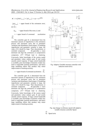 Bhaskararao. K et al Int. Journal of Engineering Research and Applications www.ijera.com 
ISSN : 2248-9622, Vol. 4, Issue 7( Version 1), July 2014, pp.124-131 
www.ijera.com 129 | P a g e 
(43) 
= upper bound of the estimation error, 
(G- 
 
G ) 
dmax = upper bound of the noise, d, and 
v = upper bound of command acceleration 
 
r  
The controller gain K is determined from the 
maximum amount of imperfection in the estimation 
process and maximum noise due to parameter 
variations and disturbance (load torque). If modeling 
imperfection and parameter variation is large, the 
value of K should be large. Then discontinuous or 
switched component (K.sgn(s))has a more 
dominant role than the continuous or compensation 
component, (- and lead to chattering. 
Conversely, better knowledge of the system model 
and parameter values reduces gain, K and results 
smooth control response. If large control bandwidth 
is available, poor knowledge of dynamic model may 
lead to respectable tracking performance, and hence 
large modelling efforts may produce only minor 
improvement in tracking accuracy 
v = upper bound of command acceleration 
 
r  
The controller gain K is determined from the 
maximum amount of imperfection in the estimation 
process and maximum noise due to parameter 
variations and disturbance (load torque). If modelling 
imperfection and parameter variation is large, the 
value of K should be large. Then discontinuous or 
switched component (K.sgn(s))has a more 
dominant role than the continuous or compensation 
component, (- and lead to chattering. 
Conversely, better knowledge of the system model 
and parameter values reduces gain, K and results 
smooth control response. If large control bandwidth 
is available, poor knowledge of dynamic model may 
lead to respectable tracking performance, and hence 
large modelling efforts may produce only minor 
improvement in tracking accuracy 
Fig. Adaptive Variable structure controller with 
induction motor drive 
Fig. step change in reference speed with adaptive 
variable structure controller Speed 
a) 
b) Speed error 
     max max K ( G d 
max G 
 