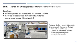 SEIRI – Senso de utilização: classificação, seleção e descarte
Benefícios:
• Facilita a promoção de ordem no ambiente de trabalho
• Redução do desperdício de ferramentas/materiais
• Aumento do espaço físico disponível
Aplicação do Seiri em um laboratório
da Universidade Estadual de Maringá
- Retirada de material obsoleto
- Correção de instrumentos avariados
- Circulação e equipamentos de
emergência desobstruídos
10
 