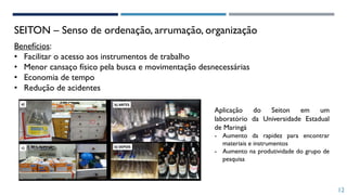 12
SEITON – Senso de ordenação, arrumação, organização
Benefícios:
• Facilitar o acesso aos instrumentos de trabalho
• Menor cansaço físico pela busca e movimentação desnecessárias
• Economia de tempo
• Redução de acidentes
Aplicação do Seiton em um
laboratório da Universidade Estadual
de Maringá
- Aumento da rapidez para encontrar
materiais e instrumentos
- Aumento na produtividade do grupo de
pesquisa
 