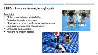 SEISO – Senso de limpeza, inspeção, zelo
Benefícios:
• Melhoria do ambiente de trabalho
• Proteção da saúde e bem-estar
• Maior segurança e controle sobre equipamentos,
máquinas, instrumentos e ferramentas
• Eliminação do desperdício
• Melhora na imagem passada
14
 
