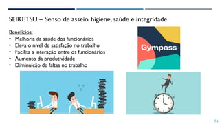 Benefícios:
• Melhoria da saúde dos funcionários
• Eleva o nível de satisfação no trabalho
• Facilita a interação entre os funcionários
• Aumento da produtividade
• Diminuição de faltas no trabalho
SEIKETSU – Senso de asseio, higiene, saúde e integridade
16
 