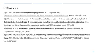 Referências
[1] A Critica, Coca Cola Brasil implementa programa 5S, 2017. Disponível em:
http://www.acritica.net/editorias/geral/coca-cola-brasil-implementa-programa-5s/93368 (Acesso em 02/06/2020)
[2] Ahlemeyer Dauch, Karina, Azevedo Ramos da Silva, João Eduardo, Lopes de Souza Jabbour, Ana Beatriz, Avaliação
da implantação da metodologia 5S em uma empresa manufatureira: análise de etapas, benefícios e barreiras. 2016.
Disponível em <https://www.redalyc.org/articulo.oa?id=81046356010> (Acesso em 02/05/2020)
[4] Campos, R. Et al. A ferramenta 5S e suas implicações na gestão da qualidade total. SIMPEP – Simpósio de
Engenharia de Produção, v.12, 2005
[5] JADHAV, P. K.; NAGARE, M. R.; KONDA, S. Implementing lean manufacturing principle in fabrication process: A case
study. IRJET, Mumbai Índia, 2018. Disponível em: <https://www.irjet.net/archi-ves/V5/i6/IRJET-V5I6348.pdf >. (Acesso
em 02/05/2020)
22
 