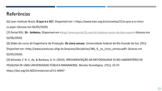 Referências
[6] Lean Institute Brasil, O que é o 5S?, Disponível em < https://www.lean.org.br/conceitos/21/o-que-e-o-cinco-
ss.aspx> (Acesso em 02/05/2020)
[7] Portal R2S. 5S - Seiketsu. Dísponivel em <http://www.portalr2s.com.br/seiketsu-senso-de-bem-estar/> (Acesso em
02/06/2020)
[8] Slides do curso de Engenharia de Produção. Os cinco sensos. Universidade Federal do Rio Grande do Sul, 2012.
Disponível em <http://www.producao.ufrgs.br/arquivos/disciplinas/386_9._os_cinco_sensos.pdf> (Acesso em
02/05/2020).
[9] Almeida, F. N. C. de, & Barbosa, D. H. (2019). IMPLEMENTAÇÃO DA METODOLOGIA 5S NO LABORATÓRIO DE
PESQUISA DE UMA UNIVERSIDADE PÚBLICA PARANAENSE. Revista Tecnológica, 27(1), 23-37.
https://doi.org/10.4025/revtecnol.v27i1.40497
23
 