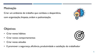 Motivação
6
Objetivos
Criar um ambiente de trabalho que combata o desperdício,
com organização, limpeza, ordem e padronização.
• Criar novos hábitos
• Criar novos comportamentos
• Criar novas atitudes
• E promover a segurança, eficiência, produtividade e satisfação do trabalhador
 