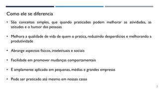 Como ele se diferencia
7
• São conceitos simples, que quando praticados podem melhorar as atividades, as
atitudes e o humor das pessoas
• Melhora a qualidade de vida de quem o pratica, reduzindo desperdícios e melhorando a
produtividade
• Abrange aspectos físicos, intelectuais e sociais
• Facilidade em promover mudanças comportamentais
• É amplamente aplicado em pequenas, médias e grandes empresas
• Pode ser praticado até mesmo em nossas casas
 