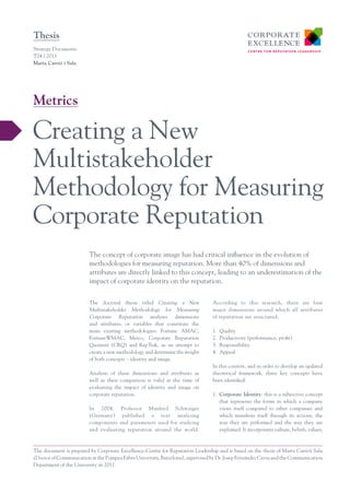 Thesis
Strategy Documents
T04 / 2011
Marta Carrió i Sala




Metrics

Creating a New
Multistakeholder
Methodology for Measuring
Corporate Reputation
                         The concept of corporate image has had critical influence in the evolution of
                         methodologies for measuring reputation. More than 40% of dimensions and
                         attributes are directly linked to this concept, leading to an underestimation of the
                         impact of corporate identity on the reputation.

                         The doctoral thesis titled Creating a New              According to this research, there are four
                         Multistakeholder Methodology for Measuring             major dimensions around which all attributes
                         Corporate Reputation analyses dimensions               of reputation are structured:
                         and attributes, or variables that constitute the
                         main existing methodologies: Fortune AMAC,             1.	 Quality
                         FortuneWMAC, Merco, Corporate Reputation               2.	 Productivity (performance, profit)
                         Quotient (CRQ) and RepTrak, in an attempt to           3.	 Responsibility
                         create a new methodology and determine the weight      4.	 Appeal
                         of both concepts – identity and image.
                                                                                In this context, and in order to develop an updated
                         Analysis of these dimensions and attributes as         theoretical framework, three key concepts have
                         well as their comparison is valid at the time of       been identified:
                         evaluating the impact of identity and image on
                         corporate reputation.                                  1.	 Corporate Identity: this is a subjective concept
                                                                                    that represents the forms in which a company
                         In 2004, Professor Manfred Schwaiger                       views itself compared to other companies and
                         (Germany) published a text analyzing                       which manifests itself through its actions, the
                         components and parameters used for studying                way they are performed and the way they are
                         and evaluating reputation around the world.                explained. It incorporates culture, beliefs, values,



The document is prepared by Corporate Excellence-Centre for Reputation Leadership and is based on the thesis of Marta Carriói Sala
(Doctor of Communication at the Pompeu Fabra University, Barcelona), supervised by Dr. Josep Fernández Cavia and the Communication
Department of the University in 2011.
 