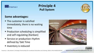 Some advantages:
 The customer is satisfied
immediately, there is no waiting
time
 Production scheduling is simplified
and self-regulating (Kanban)
 Service or production rhythm
defined by Takt Time
 Inventory is reduced
Principle 4
Pull System
Supermarkets
 