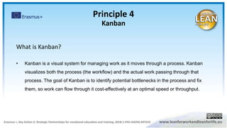 Principle 4
Kanban
What is Kanban?
• Kanban is a visual system for managing work as it moves through a process. Kanban
visualizes both the process (the workflow) and the actual work passing through that
process. The goal of Kanban is to identify potential bottlenecks in the process and fix
them, so work can flow through it cost-effectively at an optimal speed or throughput.
 