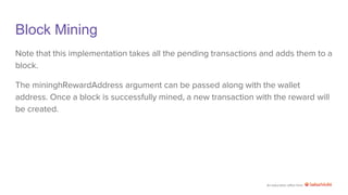 An education effort from
Block Mining
Note that this implementation takes all the pending transactions and adds them to a
block.
The mininghRewardAddress argument can be passed along with the wallet
address. Once a block is successfully mined, a new transaction with the reward will
be created.
 