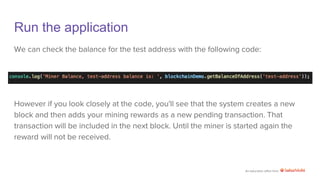 An education effort from
Run the application
We can check the balance for the test address with the following code:
However if you look closely at the code, you'll see that the system creates a new
block and then adds your mining rewards as a new pending transaction. That
transaction will be included in the next block. Until the miner is started again the
reward will not be received.
 