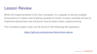 An education effort from
Lesson Review
While this implementation is far from complete. It is capable of storing multiple
transactions in a block and of giving rewards to miners. A basic example of how to
implement blockchain and moreover how to build a basic cryptocurrency.
The complete project code can be found in the following Git repository:
https://github.com/juliomacr/blockchain-demo
 