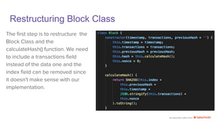 An education effort from
Restructuring Block Class
The first step is to restructure the
Block Class and the
calculateHash() function. We need
to include a transactions field
instead of the data one and the
index field can be removed since
it doesn't make sense with our
implementation.
 