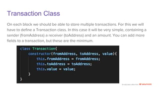 An education effort from
Transaction Class
On each block we should be able to store multiple transactions. For this we will
have to define a Transaction class. In this case it will be very simple, containing a
sender (fromAddress) a receiver (toAddress) and an amount. You can add more
fields to a transaction, but these are the minimum.
 