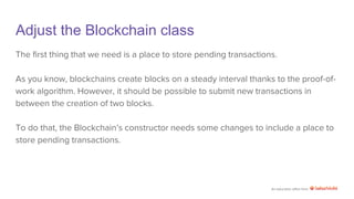 An education effort from
Adjust the Blockchain class
The first thing that we need is a place to store pending transactions.
As you know, blockchains create blocks on a steady interval thanks to the proof-of-
work algorithm. However, it should be possible to submit new transactions in
between the creation of two blocks.
To do that, the Blockchain’s constructor needs some changes to include a place to
store pending transactions.
 
