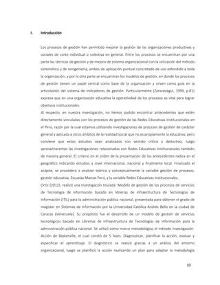 10
I. Introducción
Los procesos de gestión han permitido mejorar la gestión de las organizaciones productivas y
sociales de corte individual o colectiva en general. Entre los procesos se encuentran por una
parte las técnicas de gestión y de mejora de sistema organizacional con la utilización del método
sistemático y de reingeniería, ambos de aplicación puntual concretado de uso extendido a toda
la organización; y por la otra parte se encuentran los modelos de gestión, en donde los procesos
de gestión tienen un papel central como base de la organización y sirven como guía en la
articulación del sistema de indicadores de gestión. Particularmente (Zararatiegui, 1999, p.81)
expresa que en una organización educativa la operatividad de los procesos es vital para lograr
objetivos institucionales.
Al respecto, en nuestra investigación, no hemos podido encontrar antecedentes que estén
directamente vinculadas con los procesos de gestión de las Redes Educativas Institucionales en
el Perú, razón por la cual estamos utilizando investigaciones de procesos de gestión de carácter
general y aplicada a otros ámbitos de la realidad social que no es propiamente la educativa; pero
conviene que estos estudios sean analizados con sentido crítico y deductivo; luego
aprovecharemos las investigaciones relacionadas con Redes Educativas Institucionales también
de manera general. El criterio en el orden de la presentación de los antecedentes radica en el
geográfico indicando estudios a nivel internacional, nacional y finalmente local. Finalizado el
acápite, se procederá a analizar teórica y conceptualmente la variable gestión de procesos,
gestión educativa, Escuelas Marcas Perú, y la variable Redes Educativas Institucionales.
Ortiz (2012), realizó una investigación titulada: Modelo de gestión de los procesos de servicios
de Tecnología de información basado en librerías de infraestructura de Tecnologías de
Información (ITIL) para la administración pública nacional, presentada para obtener el grado de
magíster en Sistemas de Información por la Universidad Católica Andrés Bello en la ciudad de
Caracas (Venezuela). Su propósito fue el desarrollo de un modelo de gestión de servicios
tecnológicos basado en Librerías de infraestructura de Tecnologías de Información para la
administración pública nacional. Se utilizó como marco metodológico el método Investigación-
Acción de Baskerville, el cual constó de 5 fases: Diagnosticar, planificar la acción, evaluar y
especificar el aprendizaje. El diagnóstico se realizó gracias a un análisis del entorno
organizacional, luego se planificó la acción realizando un plan para adaptar la metodología
 