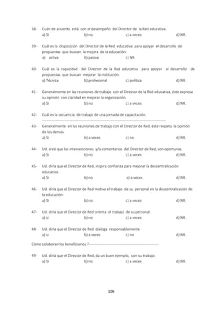 106
38- Cuán de acuerdo está con el desempeño del Director de la Red educativa.
a) Si b) no c) a veces d) NR.
39- Cuál es la disposición del Director de la Red educativa para apoyar el desarrollo de
propuestas que buscan la mejora de la educación.
a) activa b) pasiva c) NR.
40- Cuál es la capacidad del Director de la Red educativa para apoyar al desarrollo de
propuestas que buscan mejorar la institución.
a) Técnica b) profesional c) política d) NR.
41- Generalmente en las reuniones de trabajo con el Director de la Red educativa, éste expresa
su opinión con claridad en mejorar la organización.
a) Si b) no c) a veces d) NR.
42- Cuál es la secuencia de trabajo de una jornada de capacitación.
---------------------------------------------------------------------------------------------------
43- Generalmente en las reuniones de trabajo con el Director de Red, éste respeta la opinión
de los demás.
a) Si b) a veces c) no d) NR.
44- Ud. creé que las intervenciones y/o comentarios del Director de Red, son oportunas.
a) Si b) no c) a veces d) NR.
45- Ud. diría que el Director de Red, inspira confianza para mejorar la descentralización
educativa:
a) Si b) no c) a veces d) NR.
46- Ud. diría que el Director de Red motiva el trabajo de su personal en la descentralización de
la educación:
a) Si b) no c) a veces d) NR.
47- Ud. diría que el Director de Red orienta el trabajo de su personal.
a) si b) no c) a veces d) NR.
48- Ud. diría que el Director de Red dialoga responsablemente
a) si b) a veces c) no d) NR.
Cómo colaboran los beneficiarios ?--------------------------------------------------------
49- Ud. diría que el Director de Red, da un buen ejemplo, con su trabajo.
a) Si b) no c) a veces d) NR.
 