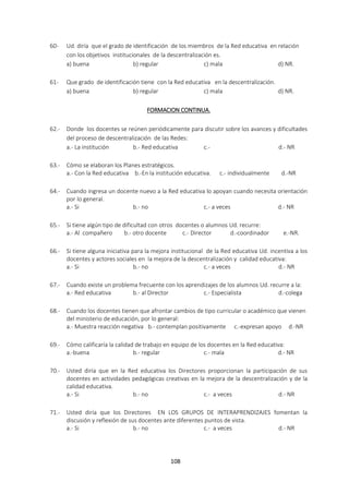108
60- Ud. diría que el grado de identificación de los miembros de la Red educativa en relación
con los objetivos institucionales de la descentralización es.
a) buena b) regular c) mala d) NR.
61- Que grado de identificación tiene con la Red educativa en la descentralización.
a) buena b) regular c) mala d) NR.
FORMACION CONTINUA.
62.- Donde los docentes se reúnen periódicamente para discutir sobre los avances y dificultades
del proceso de descentralización de las Redes:
a.- La institución b.- Red educativa c.- d.- NR
63.- Cómo se elaboran los Planes estratégicos.
a.- Con la Red educativa b.-En la institución educativa. c.- individualmente d.-NR
64.- Cuando ingresa un docente nuevo a la Red educativa lo apoyan cuando necesita orientación
por lo general.
a.- Si b.- no c.- a veces d.- NR
65.- Si tiene algún tipo de dificultad con otros docentes o alumnos Ud. recurre:
a.- Al compañero b.- otro docente c.- Director d.-coordinador e.-NR.
66.- Si tiene alguna iniciativa para la mejora institucional de la Red educativa Ud. incentiva a los
docentes y actores sociales en la mejora de la descentralización y calidad educativa:
a.- Si b.- no c.- a veces d.- NR
67.- Cuando existe un problema frecuente con los aprendizajes de los alumnos Ud. recurre a la:
a.- Red educativa b.- al Director c.- Especialista d.-colega
68.- Cuando los docentes tienen que afrontar cambios de tipo curricular o académico que vienen
del ministerio de educación, por lo general:
a.- Muestra reacción negativa b.- contemplan positivamente c.-expresan apoyo d.-NR
69.- Cómo calificaría la calidad de trabajo en equipo de los docentes en la Red educativa:
a.-buena b.- regular c.- mala d.- NR
70.- Usted diría que en la Red educativa los Directores proporcionan la participación de sus
docentes en actividades pedagógicas creativas en la mejora de la descentralización y de la
calidad educativa.
a.- Si b.- no c.- a veces d.- NR
71.- Usted diría que los Directores EN LOS GRUPOS DE INTERAPRENDIZAJES fomentan la
discusión y reflexión de sus docentes ante diferentes puntos de vista.
a.- Si b.- no c.- a veces d.- NR
 