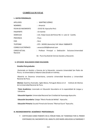 112
CURRÍCULUM VITAE
I.- DATOS PERSONALES:
APELLIDOS : MARTÍNEZ GÓMEZ
NOMBRES : Amancio
FECHA DE NACIMIENTO : 10-02-50. Ayacucho-Perú
PASAPORTE : En trámite
DOMICILIO : Urb. Felipe Cossío del Pomar Mz I 1- Lote 12 Castilla.
PROVINCIA : Piura
PAÍS : Perú
TELÉFONO : 073 - 345992 (domicilio)-Telf. Móvil: 968064979
CORREO ELECTRÓNICO : amancio1950@hotmail.com
CARGO ACTUAL : Profesor Principal a Dedicación- Exclusiva-Universidad
Nacional
De Piura Facultad de Ciencias Sociales y Educación.
II. ESTUDIOS REALIZADOS COMO EDUCADOR:
Estudios Post graduales
-Doctorado en Gestión y Ciencias de la Educación, convenio Universidad San Pedro de
Piura y la Universidad La Habana-Cuba (Grado en trámite).
-Maestría en Docencia Universitaria, convenio Universidad Barcelona y Universidad
Nacional de Piura.
Idiomas: Quechua Avanzado, inglés Básico, Portugués Básico en el Instituto de Idiomas
de la Universidad Nacional de Piura.
Título Académico: Licenciado en Educación Secundaria en la especialidad de Lengua y
Literatura.
Educación Superior: Universidad Nacional San Cristóbal de Huamanga-Ayacucho.
Educación Secundaria: Colegio “María Parado de Bellido” -Ayacucho.
Educación Primaria: Escuela Primaria de Varones “Mariscal Sucre” Ayacucho.
III. RECONOCIMIENTOS ACADÉMICO PROFESIONALES:
 CERTIFICADO COMO PONENTE EN EL FÓRUM PANEL EN “HOMENAJE POR EL PRIMER
CENTENARIO DEL NACIMIENTO DEL AMAUTA JOSÉ MARÍA ARGUEDAS ALTAMIRANO Y
 