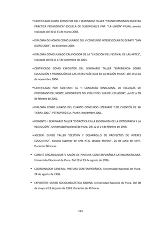 114
 CERTIFICADO COMO EXPOSITOR DEL I SEMINARIO TALLER “TRANSFORMEMOS NUESTRA
PRÁCTICA PEDAGÓGICA”-ESCUELA DE SUBOFICIALES PNP. “LA UNIÓN”-PIURA, evento
realizado del 30 al 31 de marzo 2005.
 DIPLOMA DE HONOR COMO JURADO DEL V CONCURSO INTERESCOLAR DE DEBATE “SAN
ISIDRO 2004”, de diciembre 2004.
 DIPLOMA COMO JURADO CALIFICADOR DE LA “II EDICIÓN DEL FESTIVAL DE LAS ARTES”,
realizado del 06 al 17 de setiembre de 2004.
 CERTIFICADO COMO EXPOSITOR DEL SEMINARIO TALLER “EXPERIENCIA SOBRE
EDUCACIÓN Y PROMOCIÓN DE LAS ARTES PLÁSTICAS EN LA REGIÓN PIURA”, del 19 al 02
de noviembre 2004.
 CERTIFICADO POR ASISTENTE AL “I CONGRESO BINACIONAL DE ESCUELAS DE
POSTGRADO DEL NORTE, NORORIENTE DEL PERÚ Y DEL SUR DEL ECUADOR”, del 07 al 09
de febrero de 2002.
 DIPLOMA COMO JURADO DEL CUARTO CONCURSO LITERARIO “LOS CUENTOS DE MI
TIERRA 2001”. PETROPERÚ S.A. PIURA. Noviembre 2001.
 PONENTE: I SEMINARIO TALLER “DIDÁCTICA EN LA ENSEÑANZA DE LA ORTOGRAFÍA Y LA
REDACCIÓN”. Universidad Nacional de Piura. Del 12 al 14 de febrero de 1998.
 ASESOR: CURSO TALLER “GESTIÓN Y DESARROLLO DE PROYECTOS DE INTERÉS
EDUCATIVO”. Escuela Superior de Arte N°21 Ignacio Merino”. 20 de junio de 1997.
Duración 06 horas.
 COMITÉ ORGANIZADOR V SALÓN DE PINTURA CONTEMPORÁNEA LATINOAMERICANA.
Universidad Nacional de Piura. Del 10 al 29 de agosto de 1996.
 COORDINADOR GENERAL: PINTURA CONTEMPORÁNEA. Universidad Nacional de Piura.
28 de agosto de 1996.
 EXPOSITOR: CURSO SOCIOLINGUÍSTICA ANDINA. Universidad Nacional de Piura. Del 08
de mayo al 19 de junio de 1993. Duración de 40 horas.
 
