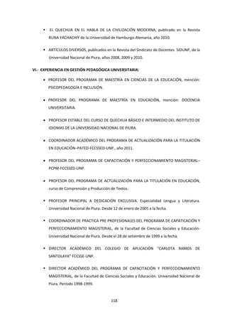 118
 EL QUECHUA EN EL HABLA DE LA CIVILIZACIÓN MODERNA, publicado en la Revista
RUNA YACHACHIY de la Universidad de Hamburgo-Alemania, año 2010.
 ARTÍCULOS DIVERSOS, publicados en la Revista del Sindicato de Docentes SIDUNP, de la
Universidad Nacional de Piura, años 2008, 2009 y 2010.
VI.- EXPERIENCIA EN GESTIÓN PEDAGÓGICA UNIVERSITARIA:
 PROFESOR DEL PROGRAMA DE MAESTRÍA EN CIENCIAS DE LA EDUCACIÓN, mención:
PSICOPEDAGOGÍA E INCLUSIÓN.
 PROFESOR DEL PROGRAMA DE MAESTRÍA EN EDUCACIÓN, mención: DOCENCIA
UNIVERSITARIA.
 PROFESOR ESTABLE DEL CURSO DE QUECHUA BÁSICO E INTERMEDIO DEL INSTITUTO DE
IDIOMAS DE LA UNIVERSIDAD NACIONAL DE PIURA.
 COORDINADOR ACADÉMICO DEL PROGRAMA DE ACTUALIZACIÓN PARA LA TITULACIÓN
EN EDUCACIÓN–PATED-FCCSSED-UNP., año 2011.
 PROFESOR DEL PROGRAMA DE CAPACITACIÓN Y PERFECCIONAMIENTO MAGISTERIAL–
PCPM-FCCSSED-UNP.
 PROFESOR DEL PROGRAMA DE ACTUALIZACIÓN PARA LA TITULACIÓN EN EDUCACIÓN,
curso de Comprensión y Producción de Textos.
 PROFESOR PRINCIPAL A DEDICACIÓN EXCLUSIVA. Especialidad Lengua y Literatura.
Universidad Nacional de Piura. Desde 12 de enero de 2005 a la fecha.
 COORDINADOR DE PRACTICA PRE PROFESIONALES DEL PROGRAMA DE CAPATICACIÓN Y
PERFECCIONAMIENTO MAGISTERIAL, de la Facultad de Ciencias Sociales y Educación-
Universidad Nacional de Piura. Desde el 28 de setiembre de 1999 a la fecha.
 DIRECTOR ACADÉMICO DEL COLEGIO DE APLICACIÓN “CARLOTA RAMOS DE
SANTOLAYA” FCCSSE-UNP.
 DIRECTOR ACADÉMICO DEL PROGRAMA DE CAPACITACIÓN Y PERFECCIONAMIENTO
MAGISTERIAL, de la Facultad de Ciencias Sociales y Educación. Universidad Nacional de
Piura. Período 1998-1999.
 