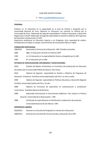 120
JUAN JOSÉ JACINTO CHUNGA
E – mail: juanjo080169@hotmail.com
__________________________________________________________
PERSONAL
Profesor Lic. En Educación en la especialidad en el área de Historia y Geografía por la
Universidad Nacional de Piura. Maestría en Educación con mención en Historia por la
Universidad de Piura. Diplomado de Segunda especialidad en Políticas Educativas y Desarrollo
Regional por la PUCP; Diplomado de Segunda Especialidad en Gestión y Didáctica de Programas
de Educación a Distancia por la PUCP
Experiencia profesional en Educación Superior y en Postgrado. Gran capacidad de análisis.
Facilidad para el trabajo en equipo. Conocimientos de computación Básica e Inglés.
FORMACIÓN PROFESIONAL.
208/2010 Doctorado en Ciencias de la Educación UNP. Estudios concluidos
2006 Mgtr. En Educación mención en Historia UDEP.
1994 Lic. En Educación en la especialidad de Historia y Geografía por la UNP.
1993 Br. En Educación por la UNP.
ESTUDIOS DE ESPECIALIZACIÓN, DIPLOMADOS Y CAPACITACIONES.
2010 Estudios de Máster Universitario en Formación del profesorado de Educación
Secundaria por la Universidad Pública de Navarra. Dos meses.
2010 Diploma de Segunda especialidad en Gestión y Didáctica de Programas de
Educación A Distancia. Pontificia Universidad Católica del Perú. Un año y medio.
2009 Diploma de Segunda especialidad en Políticas Educativas y Desarrollo Regional
Pontificia Universidad Católica del Perú. Un año.
2008 Diploma de Formación de especialista en autoevaluación y acreditación
universitaria. Asamblea Nacional de Rectores.
2008 Diplomado Internacional en Herramientas Didácticas. Para mejorar la Práctica
Docente. Universidad de la Rioja España – UNP.
2008 Certificado de especialización en Planificación y elaboración de proyectos.
Universidad Nacional de San Marcos- UNP.
EXPERIENCIA LABORAL
2010/2011 Docente en la Escuela de Postgrado en ciencias de la Educación.
2000/2011 Docente de la Facultad de Ciencias Sociales y Educación de la UNP.
 