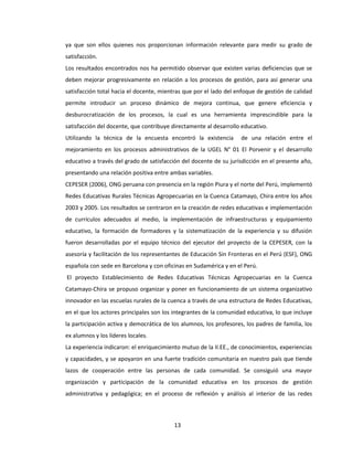 13
ya que son ellos quienes nos proporcionan información relevante para medir su grado de
satisfacción.
Los resultados encontrados nos ha permitido observar que existen varias deficiencias que se
deben mejorar progresivamente en relación a los procesos de gestión, para así generar una
satisfacción total hacia el docente, mientras que por el lado del enfoque de gestión de calidad
permite introducir un proceso dinámico de mejora continua, que genere eficiencia y
desburocratización de los procesos, la cual es una herramienta imprescindible para la
satisfacción del docente, que contribuye directamente al desarrollo educativo.
Utilizando la técnica de la encuesta encontró la existencia de una relación entre el
mejoramiento en los procesos administrativos de la UGEL N° 01 El Porvenir y el desarrollo
educativo a través del grado de satisfacción del docente de su jurisdicción en el presente año,
presentando una relación positiva entre ambas variables.
CEPESER (2006), ONG peruana con presencia en la región Piura y el norte del Perú, implementó
Redes Educativas Rurales Técnicas Agropecuarias en la Cuenca Catamayo, Chira entre los años
2003 y 2005. Los resultados se centraron en la creación de redes educativas e implementación
de currículos adecuados al medio, la implementación de infraestructuras y equipamiento
educativo, la formación de formadores y la sistematización de la experiencia y su difusión
fueron desarrolladas por el equipo técnico del ejecutor del proyecto de la CEPESER, con la
asesoría y facilitación de los representantes de Educación Sin Fronteras en el Perú (ESF), ONG
española con sede en Barcelona y con oficinas en Sudamérica y en el Perú.
El proyecto Establecimiento de Redes Educativas Técnicas Agropecuarias en la Cuenca
Catamayo-Chira se propuso organizar y poner en funcionamiento de un sistema organizativo
innovador en las escuelas rurales de la cuenca a través de una estructura de Redes Educativas,
en el que los actores principales son los integrantes de la comunidad educativa, lo que incluye
la participación activa y democrática de los alumnos, los profesores, los padres de familia, los
ex alumnos y los líderes locales.
La experiencia indicaron: el enriquecimiento mutuo de la II.EE., de conocimientos, experiencias
y capacidades, y se apoyaron en una fuerte tradición comunitaria en nuestro país que tiende
lazos de cooperación entre las personas de cada comunidad. Se consiguió una mayor
organización y participación de la comunidad educativa en los procesos de gestión
administrativa y pedagógica; en el proceso de reflexión y análisis al interior de las redes
 