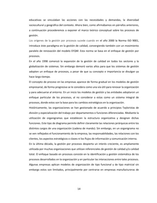 14
educativas se vinculaban las acciones con las necesidades y demandas, la diversidad
sociocultural y geográfica del contexto. Ahora bien, como afirmábamos en párrafos anteriores,
a continuación procederemos a exponer el marco teórico conceptual sobre los procesos de
gestión.
Los orígenes de la gestión por procesos sucede cuando en el año 2000 la Norma ISO 9001,
introduce éste paradigma en la gestión de calidad, convergiendo también con un movimiento
paralelo de renovación del modelo EFQM. Esta norma se basa en el enfoque de gestión por
procesos.
En el año 1998 comenzó la expansión de la gestión de calidad en todos los sectores y la
globalización de sistemas. Sin embargo demoró varios años para que los sistemas de gestión
adopten un enfoque de procesos, a pesar de que su concepto e importancia se divulgan ya
hace largo tiempo.
El concepto de proceso en las empresas aparece de forma gradual en los modelos de gestión
empresarial, de forma progresiva se le considera como una vía útil para renovar la organización
y para adecuarse al entorno. En un inicio los modelos de gestión y las entidades adoptaron un
enfoque particular de los procesos, al no considerar a estas como un sistema integral de
procesos, donde estos son la base para los cambios estratégicos en la organización.
Históricamente, las organizaciones se han gestionado de acuerdo a principios Tayloristas de
división y especialización del trabajo por departamentos o funciones diferenciadas. Mediante la
utilización de organigramas que establecen la estructura organizativa y designan dichas
funciones. Este tipo de diagrama permite definir claramente las relaciones jerárquicas entre los
distintos cargos de una organización (cadena de mando). Sin embargo, en un organigrama no
se ven reflejados el funcionamiento de la empresa, las responsabilidades, las relaciones con los
clientes, los aspectos estratégicos o claves ni los flujos de información y comunicación interna.
En la última década, la gestión por procesos despierta un interés creciente, es ampliamente
utilizada por muchas organizaciones que utilizan referenciales de gestión de calidad y/o calidad
total. El enfoque basado en procesos consiste en la identificación y gestión sistemática de los
procesos desarrollados en la organización y en particular las interacciones entre tales procesos.
Algunas empresas aplican modelos de organización de tipo funcional y de tipo matricial sin
embargo estos son limitados, principalmente por centrarse en empresas manufactureras de
 