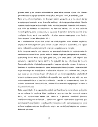 15
grandes series, y por requerir proveedores de piezas estrechamente ligados a las fábricas
productoras de los equipos o sistemas finales. (Ruíz, Almaguer, Torres, & Hernández, 2013)
Tanto el modelo matricial como los de origen japonés ya apuntan a la importancia de los
procesos como base sobre la que desarrollar políticas y estrategias operativas sólidas. Esto dio
origen a estudios sobre las posibilidades de los procesos como base de gestión de la empresa,
que ponen de manifiesto su adecuación a los mercados actuales, cada vez más cerca del
mercado global y, como consecuencia, su capacidad de contribuir de forma sostenida a los
resultados, siempre que la empresa diseñe y estructure sus procesos pensando en sus clientes.
(Ruíz, Almaguer, Torres, & Hernández, 2013)
Así la importancia de los procesos aparece de forma progresiva en los modelos de gestión
empresarial. No irrumpen con fuerza como la solución, sino que se les considera poco a poco
como medios útiles para transformar la empresa y para adecuarse al mercado.
En los tiempos actuales las empresas optan por la estrategia de cambio y la implementación de
herramientas administrativas que les permitan mejorar su gestión, (Reingeniería de procesos,
outsourcing, calidad total, seis sigma, poka yoke, QFD, entre otros). Una empresa con
estructuras organizativas rígidas conlleva la ejecución de sus actividades de manera
fraccionada, dificulta el flujo de la comunicación y hace que primen los intereses de las áreas o
funciones de una forma aislada sobre los de la organización. Como respuesta a esta necesidad
surge la estrategia de: la adopción de un enfoque de procesos o la GESTION POR PROCESOS, la
cual busca que las empresas tengan estructuras con una mayor capacidad de adaptación al
entorno cambiante, mayor flexibilidad, más capacidad para aprender y crear valor, con una
mayor orientación hacia el logro de los objetivos. La gestión por procesos es una forma de
conducir o administrar una organización, concentrándose en el valor agregado para el cliente y
las partes interesadas.
Todas las actividades de la organización, desde la planificación de las compras hasta la atención
de una reclamación, pueden y deben considerarse como procesos. Para operar de manera
eficaz, las organizaciones tienen que identificar y gestionar numerosos procesos
interrelacionados y que interactúan. La identificación y gestión sistemática de los procesos que
se realizan en la organización y en particular las interacciones entre los mismos se conoce como
enfoque basado en procesos. Son diferentes autores que han definido la gestión por procesos,
veamos lo que dicen:
 