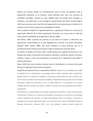 16
Gestión por Procesos puede ser conceptualizada como la forma de gestionar toda la
organización basándose en los Procesos, siendo definidos estos como una secuencia de
actividades orientadas a generar un valor añadido sobre una entrada para conseguir un
resultado, y una salida que a su vez satisfaga los requerimientos del cliente. (Ernesto Negrín,
s/f).En esta se precisa que es una forma de organización de los procesos que se realizan en la
empresa y que la misma se guía por las necesidades del cliente.
Ello se evidencia también en la siguiente definición. La gestión por Procesos es una forma de
organización diferente de la clásica organización funcional, y en el que prima la visión del
cliente sobre las actividades de la organización. (Sescam, 2002).
Para Gómez, 2009, la gestión por procesos es una forma de conducir o administrar una
organización, concentrándose en el valor agregado para el cliente y las partes interesadas.
(Salvador Alfaro Gómez, 2009). Este autor introduce un nuevo elemento que es la
consideración de los intereses de la empresa, luego no absolutiza la visión del cliente.
Lo anterior se amplía por Carrasco, 2012, cuando plantea que la gestión de procesos es una
disciplina que ayuda a la dirección de la empresa a identificar, representar, diseñar, formalizar,
controlar, mejorar y hacer más productivos los procesos de la organización para lograr la
confianza del cliente.
(Bravo, 2012) Este autor introduce términos como la formalización y el control, ello puede
favorecer la regulación de los procesos de gestión.
La gestión por procesos tiene un componente sistémico: Proceso es una totalidad que cumple
un objetivo útil a la organización y que agrega valor al cliente. (Carrasco 2011, p.10).Síntesis
significa ubicar en su contexto. Totalidad es una secuencia de principio a fin de un proceso, por
esto el nuevo concepto es el de procesos completos, independiente de que pase por varias áreas
funcionales. Desde esta definición, ya no es válido hablar de ―los procesos de un área‖.
También desde el concepto de síntesis, se define: Un proceso es una competencia que tiene la
organización.
Otra definición, complementaria, viene desde la aplicación del análisis, a través de observar los
componentes: Proceso es un conjunto de actividades, interacciones y recursos con una finalidad
común: transformar las entradas en salidas que agreguen valor a los clientes. El proceso es
realizado por personas organizadas según una cierta estructura, tienen tecnología de apoyo y
manejan información. (Carrasco 2011, p.11). Las entradas y salidas incluyen tránsito de
 