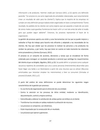 17
información y de productos. Hammer citado por Carrasco (2011, p.12) aporta una definición
parecida: “Un proceso es una serie organizada de actividades relacionadas, que conjuntamente
crean un resultado de valor para los clientes”‖. Explica que la mayoría de las empresas no
cumple con esta definición porque todavía están organizadas en base a compartimentos:“Como
resultado, los pedidos de los clientes son como viajeros que van pasando a través de una serie
de reinos rivales cuyos guardias fronterizos les hacen sufrir un mal rato antes de sellar el visado
para que puedan seguir adelante”. Entonces, los procesos representan el hacer de la
organización.
La gestión de procesos aporta una visión y unas herramientas con las que se puede mejorar y
rediseñar el flujo de trabajo para hacerlo más eficiente y adaptado a las necesidades de los
clientes. No hay que olvidar que los procesos lo realizan las personas y los productos los
reciben las personas, y por tanto, hay que tener en cuenta en todo momento las relaciones
entre proveedores y clientes (Carrasco, 2011).
El proceso es un conjunto de acciones, decisiones y tareas que se encadenan de forma
ordenada para conseguir un resultado (producto o servicio) que satisfaga los requerimientos
del cliente al que va dirigido. (Aguilera, 2011, p.13). Se puede definir un proceso como cualquier
secuencia repetitiva de actividades que una o varias personas (Intervinientes) desarrollan para
hacer llegar una Salida a un Destinatario a partir de unos recursos que se utilizan (Recursos
amortizables que necesitan emplear los intervinientes) o bien se consumen (Entradas al
proceso) (Euskalit, 2012, p.2)
A partir del análisis de estas definiciones se puede determinar los siguientes rasgos
característicos de la gestión por procesos:
 Es una forma de organización para la dirección de una entidad.
 Centra la atención en los procesos de dicha entidad, mediante su identificación,
documentación, control y mejora continua.
 Está enfocado a obtener la satisfacción de ambas partes con énfasis en el cliente
 Transformar las entradas en salidas mediante la utilización de recursos.
 Los procesos se comportan, son dinámicos.
 Están impulsados por la consecución de un resultado.
 Los procesos que operan y gestionan.
 