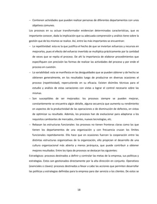 18
 Contienen actividades que pueden realizar personas de diferentes departamentos con unos
objetivos comunes.
Los procesos en su actuar transformador evidencian determinadas características, que es
importante conocer, dada la implicación que su adecuada comprensión y análisis tiene sobre la
gestión que de los mismos se realice. Así, entre las más importantes se encuentran:
 La repetitividad: esta es la que justifica el hecho de que se inviertan esfuerzos y recursos en
mejorarlos, pues el efecto del esfuerzo invertido se multiplica prácticamente por la cantidad
de veces que se repita el proceso. De ahí la importancia de elaborar procedimientos que
especifiquen con precisión las formas de realizar las actividades del proceso y por ende el
proceso en cuestión.
 La variabilidad: esta se manifiesta en las desigualdades que se pueden obtener y de hecho se
obtienen generalmente, en los resultados luego de producirse en diversas ocasiones el
proceso (repetitividad), repercutiendo en su eficacia. Existen disímiles técnicas para el
estudio y análisis de estas variaciones con vistas a lograr el control necesario sobre las
mismas.
 Son susceptibles de ser mejorados: los procesos siempre se pueden mejorar,
constantemente se encuentra algún detalle, alguna secuencia que aumenta su rendimiento
en aspectos de la productividad de las operaciones o de disminución de defectos, en vistas
de optimizar su resultado. Además, los procesos han de evolucionar para adaptarse a los
requisitos cambiantes de mercados, clientes, nuevas tecnologías, etc.
 Rebasan las estructuras funcionales: los procesos no tienen fronteras claras como las que
tienen los departamentos de una organización y con frecuencia cruzan los límites
funcionales repetidamente. Ello hace que en ocasiones fuercen la cooperación entre las
distintas estructuras organizativas de la organización, ello propician el desarrollo de una
cultura organizacional más abierta y menos jerárquica, que puede contribuir a obtener
mejores resultados. Entre los tipos de procesos se destacan los siguientes:
Estratégicos: procesos destinados a definir y controlar las metas de la empresa, sus políticas y
estrategias. Estos son gestionados directamente por la alta dirección en conjunto. Operativos
(esenciales o claves): procesos destinados a llevar a cabo las acciones que permiten desarrollar
las políticas y estrategias definidas para la empresa para dar servicio a los clientes. De estos se
 