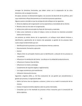 19
encargan los directores funcionales, que deben contar con la cooperación de los otros
directores y de sus equipos humanos.
De apoyo: procesos no directamente ligados a las acciones de desarrollo de las políticas, pero
cuyo rendimiento influye directamente en el nivel de los procesos operativos.
Algunos autores coinciden en que las ventajas de este enfoque son las siguientes:
• Alinea los objetivos de la organización con las expectativas y necesidades de los clientes.
• Muestra cómo se crea valor en la organización.
• Señala como están estructurados los flujos de información y materiales.
• Indica como realmente se realiza el trabajo y como se articulan las relaciones proveedor
cliente entre funciones.
Los procesos ya existen dentro de la organización y el enfoque inicial debería limitarse a
identificarlos y gestionarlos de la manera más apropiada. La gestión de los procesos tiene
cuatro etapas fundamentales que son:
 Identificación de los procesos y sus interrelaciones internas y externas
 Documentación, formación y ejecución
 Control
 Mejora Entre los principales factores para la identificación y selección de los procesos se
encuentran:
 Influencia en la satisfacción del cliente. -Los efectos en la calidad del producto/servicio.
 Influencia en Factores Clave de Éxito.
 Influencia en la misión y estrategia.
 Cumplimiento de requisitos legales o reglamentarios.
 Los riesgos económicos y de insatisfacción.
 Utilización intensiva de recursos.
Siguiendo a Aguilera (2011, p. 15) Para evolucionar de una gestión por procedimientos a
gestión por procesos, la organización debe:
 Definir de forma clara los objetivos a alcanzar y cómo se va a medir la consecución de los
mismos.
 Evaluar el impacto de dichos objetivos sobre las partes interesadas.
 Comprobar que se han diseñado los procesos críticos necesarios para la consecución de
dichos objetivos.
 