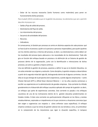 20
 Dotar de los recursos necesarios (tanto humanos como materiales) para poner en
funcionamiento dichos procesos.
Para Euskalit (2012) considera que en la gestión de procesos, los elementos que van a permitir
describir el proceso son:
 Salida y flujo de salida del proceso.
 Destinatarios del flujo de salida.
 Los intervinientes del proceso.
 Secuencia de actividades del proceso.
 Recursos.
 Indicadores.
En consecuencia, la Gestión por procesos se centra en distintos aspectos de cada proceso: qué
se hace (cuál es el proceso y quién es la persona o personas responsables), para quién (quiénes
son los clientes externos o internos del proceso, es decir, sus destinatarios) y cómo deben ser
los resultados del proceso (para adecuarse a las necesidades de los destinatarios). Todo ello
gira en función del enfoque basado en procesos a la definición de un Sistema de gestión de
procesos dentro de la organización, junto con la identificación e interacciones de dichos
procesos, así como su gestión y mejora continua.
Una vez definido la gestión de procesos, pasemos a definir lo que es la Gestión Educativa, no
sin antes entender sus orígenes y evolución. Como disciplina, la gestión empieza a desarrollarse
a partir de la segunda mitad del siglo XX, distinguiendo dentro de él algunas corrientes. Una de
ellas es la que emerge de la perspectiva de la experiencia, cuando algunos empresarios —como
Chester Bernard (ATT) o Alfred Sloan (General Motors) — en los años sesenta comienzan a
escribir sus experiencias en la administración de grandes empresas. Esta corriente ha influido
grandemente en el desarrollo del enfoque casuístico aplicado del campo de la gestión: es decir,
un enfoque que parte de experiencias concretas. Esta corriente es pasada a los enfoques
casuísticos de una de las inclinaciones dentro de la gestión educativa predominantes en
Estados Unidos. Si bien esta corriente era particularmente influyente en los libros y revistas
estadounidenses, expresaba un impedimento en lo que concierne a situaciones concretas (que
dan origen a sugerencias con respecto a cómo enfrentar casos específicos). El enfoque
empírico conducía a que los temas de gestión saltaran de una temática a otra, sin profundizar
en la comprensión de los mecanismos que rigen la situación específica, ni tampoco
 