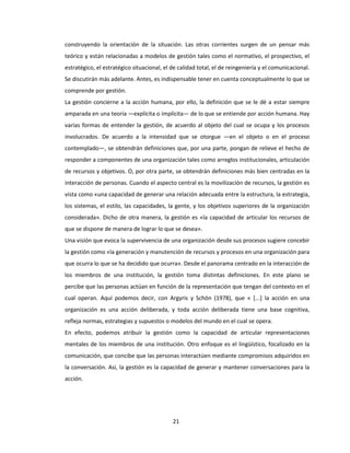 21
construyendo la orientación de la situación. Las otras corrientes surgen de un pensar más
teórico y están relacionadas a modelos de gestión tales como el normativo, el prospectivo, el
estratégico, el estratégico situacional, el de calidad total, el de reingeniería y el comunicacional.
Se discutirán más adelante. Antes, es indispensable tener en cuenta conceptualmente lo que se
comprende por gestión.
La gestión concierne a la acción humana, por ello, la definición que se le dé a estar siempre
amparada en una teoría —explícita o implícita— de lo que se entiende por acción humana. Hay
varias formas de entender la gestión, de acuerdo al objeto del cual se ocupa y los procesos
involucrados. De acuerdo a la intensidad que se otorgue —en el objeto o en el proceso
contemplado—, se obtendrán definiciones que, por una parte, pongan de relieve el hecho de
responder a componentes de una organización tales como arreglos institucionales, articulación
de recursos y objetivos. O, por otra parte, se obtendrán definiciones más bien centradas en la
interacción de personas. Cuando el aspecto central es la movilización de recursos, la gestión es
vista como «una capacidad de generar una relación adecuada entre la estructura, la estrategia,
los sistemas, el estilo, las capacidades, la gente, y los objetivos superiores de la organización
considerada». Dicho de otra manera, la gestión es «la capacidad de articular los recursos de
que se dispone de manera de lograr lo que se desea».
Una visión que evoca la supervivencia de una organización desde sus procesos sugiere concebir
la gestión como «la generación y manutención de recursos y procesos en una organización para
que ocurra lo que se ha decidido que ocurra». Desde el panorama centrado en la interacción de
los miembros de una institución, la gestión toma distintas definiciones. En este plano se
percibe que las personas actúan en función de la representación que tengan del contexto en el
cual operan. Aquí podemos decir, con Argyris y Schön (1978), que « [...] la acción en una
organización es una acción deliberada, y toda acción deliberada tiene una base cognitiva,
refleja normas, estrategias y supuestos o modelos del mundo en el cual se opera.
En efecto, podemos atribuir la gestión como la capacidad de articular representaciones
mentales de los miembros de una institución. Otro enfoque es el lingüístico, focalizado en la
comunicación, que concibe que las personas interactúen mediante compromisos adquiridos en
la conversación. Así, la gestión es la capacidad de generar y mantener conversaciones para la
acción.
 