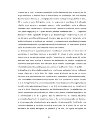 22
La visión que se centra en los procesos asocia la gestión al aprendizaje. Uno de los artículos de
mayor impacto en la reflexión acerca de estas materias fue publicado en 1988 en el Harvard
Business Review: «Planning as Learning» [el planeamiento como aprendizaje], de Arie de Geus.
Allí se concibe la acción de la gestión como « [...] un proceso de aprendizaje de la adecuada
relación entre estructura, estrategia, sistemas, estilo, capacidades, gente y objetivos
superiores, tanto hacia el interior de la organización como hacia el entorno». En esta misma
línea, Peter Senge (1993), en La quinta disciplina, define el aprendizaje como « [...] el proceso
de expansión de las capacidades de lograr lo que deseamos lograr». El aprendizaje es visto así
no sólo como una elaboración personal, sino como algo que se forma y comprueba en la
acción. Por lo tanto, la gestión de una institución en tanto proceso de aprendizaje continuo es
considerada también como un proceso de aprendizaje que se dirige a la supervivencia de ella a
través de una articulación constante con el entorno o el contexto.
Las distintas visiones de la gestión que se han evocado están constituidas por temas como: el
aprendizaje, el aprendizaje continuo, la generación de valores, la visión compartida, las
interacciones y las representaciones mentales. Todos ellos son también temas del mundo
educativo. Este punto dice que el desarrollo del pensamiento con respecto a la gestión se
aproxima a la del pensamiento de la educación. Es un elemento favorable para constituir una
relación adecuada entre gestión y educación. Además de las diferentes visiones de gestión.
La disciplina se ha desarrollado principalmente en el mundo anglosajón. Primero en Estados
Unidos y luego en el Reino Unido. En Estados Unidos, el término que se usa con mayor
frecuencia es el de «administración»: existen carreras universitarias y revistas especializadas,
tales como The Educational Administration Journal. Pero en el Reino Unido el término utilizado
es el de management; en las universidades se dictan cursos de educacional management, pero
también existen algunos compromisos en el uso de la terminología, como por ejemplo en el
caso de la British Educational Management and Administration Society [Sociedad Británica de
Gestión y Administración Educacional]. En América Latina, hemos pasado de la perspectiva de
la administración a la de la gestión. Bajo la administración de sistemas educativos
centralizados, hasta finales de los ochenta, hubieron dos corrientes relacionadas a la disciplina:
la primera apuntaba a la planificación y la segunda, a la administración. En el fondo, esta
costumbre responde a una visión autoritaria o verticalista de la gestión: de un lado, se
encuentran los sujetos encargados de proyectar y, de otro, los sujetos encargados de
 