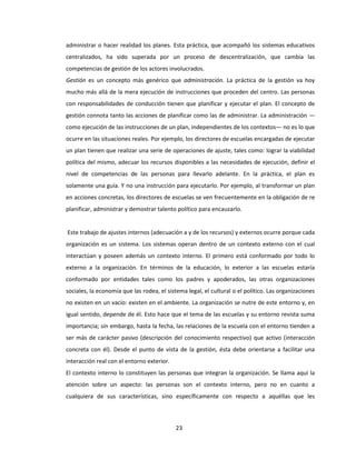 23
administrar o hacer realidad los planes. Esta práctica, que acompañó los sistemas educativos
centralizados, ha sido superada por un proceso de descentralización, que cambia las
competencias de gestión de los actores involucrados.
Gestión es un concepto más genérico que administración. La práctica de la gestión va hoy
mucho más allá de la mera ejecución de instrucciones que proceden del centro. Las personas
con responsabilidades de conducción tienen que planificar y ejecutar el plan. El concepto de
gestión connota tanto las acciones de planificar como las de administrar. La administración —
como ejecución de las instrucciones de un plan, independientes de los contextos— no es lo que
ocurre en las situaciones reales. Por ejemplo, los directores de escuelas encargadas de ejecutar
un plan tienen que realizar una serie de operaciones de ajuste, tales como: lograr la viabilidad
política del mismo, adecuar los recursos disponibles a las necesidades de ejecución, definir el
nivel de competencias de las personas para llevarlo adelante. En la práctica, el plan es
solamente una guía. Y no una instrucción para ejecutarlo. Por ejemplo, al transformar un plan
en acciones concretas, los directores de escuelas se ven frecuentemente en la obligación de re
planificar, administrar y demostrar talento político para encauzarlo.
Este trabajo de ajustes internos (adecuación a y de los recursos) y externos ocurre porque cada
organización es un sistema. Los sistemas operan dentro de un contexto externo con el cual
interactúan y poseen además un contexto interno. El primero está conformado por todo lo
externo a la organización. En términos de la educación, lo exterior a las escuelas estaría
conformado por entidades tales como los padres y apoderados, las otras organizaciones
sociales, la economía que las rodea, el sistema legal, el cultural o el político. Las organizaciones
no existen en un vacío: existen en el ambiente. La organización se nutre de este entorno y, en
igual sentido, depende de él. Esto hace que el tema de las escuelas y su entorno revista suma
importancia; sin embargo, hasta la fecha, las relaciones de la escuela con el entorno tienden a
ser más de carácter pasivo (descripción del conocimiento respectivo) que activo (interacción
concreta con él). Desde el punto de vista de la gestión, ésta debe orientarse a facilitar una
interacción real con el entorno exterior.
El contexto interno lo constituyen las personas que integran la organización. Se llama aquí la
atención sobre un aspecto: las personas son el contexto interno, pero no en cuanto a
cualquiera de sus características, sino específicamente con respecto a aquéllas que les
 