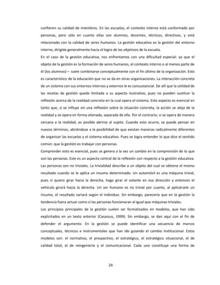 24
confieren su calidad de miembros. En las escuelas, el contexto interno está conformado por
personas, pero sólo en cuanto ellas son alumnos, docentes, técnicos, directivos, y está
relacionado con la calidad de seres humanos. La gestión educativa es la gestión del entorno
interno, dirigida generalmente hacia el logro de los objetivos de la escuela.
En el caso de la gestión educativa, nos enfrentamos con una dificultad especial: ya que el
objeto de la gestión es la formación de seres humanos, el contexto interno o al menos parte de
él (los alumnos)— suele combinarse conceptualmente con el fin último de la organización. Esto
es característico de la educación que no se da en otras organizaciones. La interacción concreta
de un sistema con sus entornos internos y externos le es consustancial. De allí que la utilidad de
las recetas de gestión quede limitada a su aspecto ilustrativo, pues no pueden sustituir la
reflexión acerca de la realidad concreta en la cual opera el sistema. Este aspecto es esencial en
tanto que, si se influye sin una reflexión sobre la situación concreta, la acción se aleja de la
realidad y se opera en forma alienada, separada de ella. Por el contrario, si se opera de manera
cercana a la realidad, es posible abrirse al sujeto. Cuando esto ocurre, se puede pensar en
nuevos términos, abriéndose a la posibilidad de que existan maneras radicalmente diferentes
de organizar las escuelas y el sistema educativo. Pues se logra entender lo que dice el sentido
común: que la gestión es trabajar con personas.
Comprender esto es esencial, pues se genera a la vez un cambio en la comprensión de lo que
son las personas. Este es un aspecto central de la reflexión con respecto a la gestión educativa.
Las personas son no triviales. La trivialidad describe a un objeto del cual se obtiene el mismo
resultado cuando se le aplica un insumo determinado. Un automóvil es una máquina trivial,
pues si quiero girar hacia la derecha, hago girar el volante en esa dirección y entonces el
vehículo girará hacia la derecha. Un ser humano es no trivial por cuanto, al aplicársele un
insumo, el resultado variará según el individuo. Sin embargo, parecería que en la gestión la
tendencia fuera actuar como si las personas funcionaran al igual que máquinas triviales.
Los principios principales de la gestión suelen ser formalizados en modelos, que han sido
explicitados en un texto anterior (Casassus, 1999). Sin embargo, se dan aquí con el fin de
defender el argumento. En la gestión se puede identificar una secuencia de marcos
conceptuales, técnicos e instrumentales que han ido guiando el cambio Institucional. Estos
modelos son: el normativo, el prospectivo, el estratégico, el estratégico situacional, el de
calidad total, el de reingeniería y el comunicacional. Cada uno constituye una forma de
 
