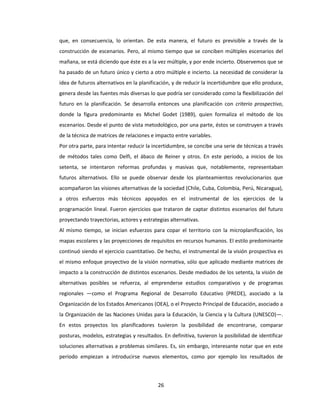 26
que, en consecuencia, lo orientan. De esta manera, el futuro es previsible a través de la
construcción de escenarios. Pero, al mismo tiempo que se conciben múltiples escenarios del
mañana, se está diciendo que éste es a la vez múltiple, y por ende incierto. Observemos que se
ha pasado de un futuro único y cierto a otro múltiple e incierto. La necesidad de considerar la
idea de futuros alternativos en la planificación, y de reducir la incertidumbre que ello produce,
genera desde las fuentes más diversas lo que podría ser considerado como la flexibilización del
futuro en la planificación. Se desarrolla entonces una planificación con criterio prospectivo,
donde la figura predominante es Michel Godet (1989), quien formaliza el método de los
escenarios. Desde el punto de vista metodológico, por una parte, éstos se construyen a través
de la técnica de matrices de relaciones e impacto entre variables.
Por otra parte, para intentar reducir la incertidumbre, se concibe una serie de técnicas a través
de métodos tales como Delfi, el ábaco de Reiner y otros. En este período, a inicios de los
setenta, se intentaron reformas profundas y masivas que, notablemente, representaban
futuros alternativos. Ello se puede observar desde los planteamientos revolucionarios que
acompañaron las visiones alternativas de la sociedad (Chile, Cuba, Colombia, Perú, Nicaragua),
a otros esfuerzos más técnicos apoyados en el instrumental de los ejercicios de la
programación lineal. Fueron ejercicios que trataron de captar distintos escenarios del futuro
proyectando trayectorias, actores y estrategias alternativas.
Al mismo tiempo, se inician esfuerzos para copar el territorio con la microplanificación, los
mapas escolares y las proyecciones de requisitos en recursos humanos. El estilo predominante
continuó siendo el ejercicio cuantitativo. De hecho, el instrumental de la visión prospectiva es
el mismo enfoque proyectivo de la visión normativa, sólo que aplicado mediante matrices de
impacto a la construcción de distintos escenarios. Desde mediados de los setenta, la visión de
alternativas posibles se refuerza, al emprenderse estudios comparativos y de programas
regionales —como el Programa Regional de Desarrollo Educativo (PREDE), asociado a la
Organización de los Estados Americanos (OEA), o el Proyecto Principal de Educación, asociado a
la Organización de las Naciones Unidas para la Educación, la Ciencia y la Cultura (UNESCO)—.
En estos proyectos los planificadores tuvieron la posibilidad de encontrarse, comparar
posturas, modelos, estrategias y resultados. En definitiva, tuvieron la posibilidad de identificar
soluciones alternativas a problemas similares. Es, sin embargo, interesante notar que en este
período empiezan a introducirse nuevos elementos, como por ejemplo los resultados de
 