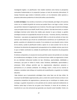 27
investigación ligados a la planificación. Este modelo mantiene como técnica la perspectiva
racionalista fundamentada en la proyección (aunque se trate de escenarios alternativos). El
manejo financiero sigue siendo el elemento central y en las decisiones sobre opciones y
proyectos alternativos predomina el criterio del análisis costo-beneficio.
La visión estratégica. Si se concibe un escenario o un futuro deseado, para llegar a él es preciso
contar con un modelo de gestión de normas que puedan llevar a ese lugar: es decir, normas
que permitan relacionar la organización con el entorno. Para ello surge la noción de estrategia,
cuyos principales teóricos son Ackoff, Ansoff, Porter y Steiner. Esta idea tiene tanto un carácter
estratégico (normas) como táctico (los medios para alcanzar lo que se desea). La gestión
estratégica consiste en la capacidad de articular los recursos —humanos, técnicos, materiales y
financieros— que posee una organización (Ansoff, 1965). La crisis de los ochenta no hace sino
acentuar esta tendencia que vincula las consideraciones económicas con la planificación y la
gestión, ausentes en la década de los sesenta. Ya no estamos en una situación como a inicios
de los setenta, cuando la planificación tendía a operar en un vacío societal. Con la crisis se
introducen los elementos de programación presupuestaria en las unidades rectoras, que era en
lo que se habían constituido las unidades de planificación ante situaciones de presupuestos
decrecientes.
El esfuerzo comparativo y la escasez de recursos permiten asociar este período con una etapa
de consideraciones estratégicas. Es decir, una forma de hacer visible una organización a través
de una identidad institucional (análisis de tipo «fortalezas, oportunidades, debilidades y
amenazas», que pone en relieve la misión, visión, fortalezas, debilidades, oportunidades y
amenazas). Dicho enfoque permitió que las organizaciones adquirieran presencia y
permanencia en un contexto cambiante. Sin embargo, recién a inicios de los noventa se
empieza a considerar este enfoque en la práctica de la planificación y la gestión en el ámbito
educativo.
Cabe destacar que el pensamiento estratégico tiene como base uno de tipo militar. Se
reconocen las identidades organizacionales, pero su visión de la acción humana se sitúa en una
perspectiva competitiva de organizaciones y personas que se constituyen en aliados versus
enemigos. La gestión situacional La crisis petrolera de los setenta repercutió tardíamente en
América Latina bajo la forma de una grave crisis financiera. A inicios de los ochenta, se
transformó en una crisis estructural que generaba una situación social inestable. Frente a la
 