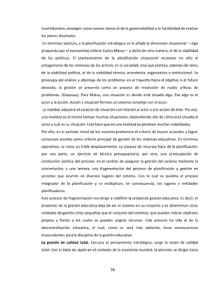 28
incertidumbre, emergen como nuevos temas el de la gobernabilidad y la factibilidad de realizar
los planes diseñados.
En términos teóricos, a la planificación estratégica se le añade la dimensión situacional —algo
propuesto por el economista chileno Carlos Matus— o dicho de otra manera, el de la viabilidad
de las políticas. El planteamiento de la planificación situacional reconoce no sólo el
antagonismo de los intereses de los actores en la sociedad, sino que plantea, además del tema
de la viabilidad política, el de la viabilidad técnica, económica, organizativa e institucional. Se
preocupa del análisis y abordaje de los problemas en el trayecto hacia el objetivo o el futuro
deseado; la gestión se presenta como un proceso de resolución de nudos críticos de
problemas. (Casassus). Para Matus, una situación es donde está situado algo. Ese algo es el
actor y la acción. Acción y situación forman un sistema complejo con el actor.
La realidad adquiere el carácter de situación con relación al actor y a la acción de éste. Por eso,
una realidad es al mismo tiempo muchas situaciones, dependiendo ello de cómo está situado el
actor y cuál es su situación. Esto hace que en una realidad se planteen muchas viabilidades.
Por ello, en el período inicial de los noventa predomina el criterio de buscar acuerdos y lograr
consensos sociales como criterio principal de gestión de los sistemas educativos. En términos
operativos, se inicia un triple desplazamiento. La escasez de recursos hace de la planificación,
por una parte, un ejercicio de técnica presupuestaria; por otra, una preocupación de
conducción política del proceso, en el sentido de asegurar la gestión del sistema mediante la
concertación; y una tercera, una fragmentación del proceso de planificación y gestión en
acciones que ocurren en diversos lugares del sistema. Con lo cual se quiebra el proceso
integrador de la planificación y se multiplican, en consecuencia, los lugares y entidades
planificadoras.
Este proceso de fragmentación nos dirige a redefinir la unidad de gestión educativa. Es decir, el
propósito de la gestión educativa deja de ser el sistema en su conjunto y se determinan otras
unidades de gestión (más pequeñas que el conjunto del sistema), que pueden indicar objetivos
propios y frente a los cuales se pueden asignar recursos. Este proceso ha sido el de la
descentralización educativa, el cual, como se verá más adelante, tiene consecuencias
trascendentes para la disciplina de la gestión educativa.
La gestión de calidad total. Cercana al pensamiento estratégico, surge la visión de calidad
total. Con el éxito de Japón en el contexto de la economía mundial, la atención se dirigió hacia
 