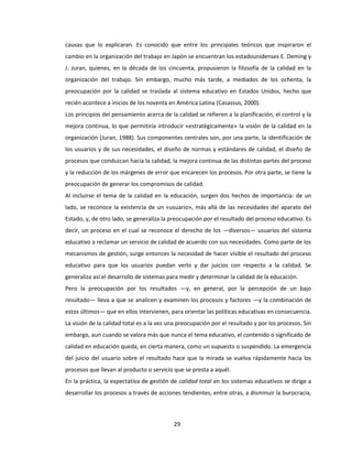 29
causas que lo explicaran. Es conocido que entre los principales teóricos que inspiraron el
cambio en la organización del trabajo en Japón se encuentran los estadounidenses E. Deming y
J. Juran, quienes, en la década de los cincuenta, propusieron la filosofía de la calidad en la
organización del trabajo. Sin embargo, mucho más tarde, a mediados de los ochenta, la
preocupación por la calidad se traslada al sistema educativo en Estados Unidos, hecho que
recién acontece a inicios de los noventa en América Latina (Casassus, 2000).
Los principios del pensamiento acerca de la calidad se refieren a la planificación, el control y la
mejora continua, lo que permitiría introducir «estratégicamente» la visión de la calidad en la
organización (Juran, 1988). Sus componentes centrales son, por una parte, la identificación de
los usuarios y de sus necesidades, el diseño de normas y estándares de calidad, el diseño de
procesos que conduzcan hacia la calidad, la mejora continua de las distintas partes del proceso
y la reducción de los márgenes de error que encarecen los procesos. Por otra parte, se tiene la
preocupación de generar los compromisos de calidad.
Al incluirse el tema de la calidad en la educación, surgen dos hechos de importancia: de un
lado, se reconoce la existencia de un «usuario», más allá de las necesidades del aparato del
Estado, y, de otro lado, se generaliza la preocupación por el resultado del proceso educativo. Es
decir, un proceso en el cual se reconoce el derecho de los —diversos— usuarios del sistema
educativo a reclamar un servicio de calidad de acuerdo con sus necesidades. Como parte de los
mecanismos de gestión, surge entonces la necesidad de hacer visible el resultado del proceso
educativo para que los usuarios puedan verlo y dar juicios con respecto a la calidad. Se
generaliza así el desarrollo de sistemas para medir y determinar la calidad de la educación.
Pero la preocupación por los resultados —y, en general, por la percepción de un bajo
resultado— lleva a que se analicen y examinen los procesos y factores —y la combinación de
estos últimos— que en ellos intervienen, para orientar las políticas educativas en consecuencia.
La visión de la calidad total es a la vez una preocupación por el resultado y por los procesos. Sin
embargo, aun cuando se valora más que nunca el tema educativo, el contenido o significado de
calidad en educación queda, en cierta manera, como un supuesto o suspendido. La emergencia
del juicio del usuario sobre el resultado hace que la mirada se vuelva rápidamente hacia los
procesos que llevan al producto o servicio que se presta a aquél.
En la práctica, la expectativa de gestión de calidad total en los sistemas educativos se dirige a
desarrollar los procesos a través de acciones tendientes, entre otras, a disminuir la burocracia,
 