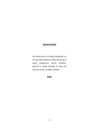 iii
Con mucho amor a mi esposa Teodolinda, y a
mis hijos Clery Catherine y Edwin Kenyo por el
apoyo comprensivo, aliento constante,
paciencia y tiempo brindado en estos dos
años de esfuerzo y trabajo constante.
Isoe
DEDICATORIA
 