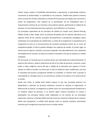 30
reducir costos, ampliar la flexibilidad administrativa y operacional, el aprendizaje continuo,
incrementa la productividad, la creatividad en los procesos. Calidad total aparece entonces
como la acción de revisión sistemática y continua de los procesos de trabajo, para reconocer y
excluir los desperdicios. Esto requiere de la participación de los trabajadores para el
mejoramiento continuo de sus funciones como práctica laboral, optimizando la calidad de los
procesos. Es una orientación para que se generen «cero defectos» en el proceso.
Los principales exponentes de los principios de calidad son Joseph Juran, Edward Deming,
Phillips Crosby y Peter Senge. Entre las prácticas de gestión de los sistemas educativos en la
segunda mitad de los noventa, prevalece principalmente la perspectiva estratégica clásica
combinada con la perspectiva de calidad total. La visión de la reingeniería La perspectiva de la
reingeniería se sitúa en el reconocimiento de contextos cambiantes dentro de un marco de
competencia global. En ella se pueden distinguir tres aspectos de cambio. En primer lugar, se
estima que las mejoras no bastan y que para responder más adecuadamente a las cambiantes
necesidades de los usuarios, no basta con mejorar lo existente, sino que se requiere un cambio
cualitativo.
Por otra parte, se reconoce que los usuarios tienen, por intermedio de la descentralización, la
apertura del sistema y, dada la importancia de ella en las vidas de personas y naciones, mayor
poder y mayor exigencia acerca del tipo y calidad de la educación que esperan. El tercer
aspecto se refiere al cambio: se estima que no sólo se evidencia mayor modificación, sino que
la naturaleza del proceso consiguiente también ha cambiado. Lo anterior lleva a percibir la
necesidad de un rearreglo social, en sus estructuras, cambio en los valores, en la manera de ver
el mundo.
Desde esta visión, la calidad total implica mejorar lo que hay, buscando disminuir los
desperdicios y optimizar los procesos existentes, mirando en conjunto la organización. A
diferencia de lo anterior, la reingeniería se define como una reconceptualización fundacional y
un rediseño radical de procesos, si se quieren lograr mejoras dramáticas en cuanto a
desempeño. Sus principios básicos están elaborados en los escritos de sus principales
exponentes, Hammer y Champy (1993), durante la primera mitad de la década de los noventa.
Desde esta perspectiva, la calidad total aparece como un proceso evolutivo incremental,
mientras que la reingeniería se percibe como un cambio radical.
 