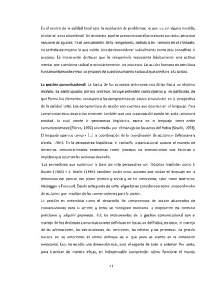 31
En el centro de la calidad total está la resolución de problemas, lo que es, en alguna medida,
similar al tema situacional. Sin embargo, aquí se presume que el proceso es correcto, pero que
requiere de ajustes. En el pensamiento de la reingeniería, debido a los cambios en el contexto,
no se trata de mejorar lo que existe, sino de reconsiderar radicalmente cómo está concebido el
proceso. Es interesante destacar que la reingeniería representa básicamente una actitud
mental que cuestiona radical y constantemente los procesos. La acción humana es percibida
fundamentalmente como un proceso de cuestionamiento racional que conduce a la acción.
La gestión comunicacional. La lógica de los procesos anteriores nos dirige hacia un séptimo
modelo. La preocupación por los procesos incluye entender cómo operan y, en particular, de
qué forma los elementos conducen a los compromisos de acción enunciados en la perspectiva
de la calidad total. Los compromisos de acción son eventos que ocurren en el lenguaje. Para
comprender esto, es preciso entender también que una organización puede ser vista como una
entidad, la cual, desde la perspectiva lingüística, existe en el lenguaje como redes
comunicacionales (Flores, 1996) orientadas por el manejo de los actos del habla (Searle, 1994).
El lenguaje aparece como « [...] la coordinación de la coordinación de acciones» (Maturana y
Varela, 1984). En la perspectiva lingüística, el rediseño organizacional supone el manejo de
destrezas comunicacionales entendidas como procesos de comunicación que facilitan o
impiden que ocurran las acciones deseadas.
Los pensadores que sustentan la base de esta perspectiva son filósofos lingüistas como J.
Austin (1988) y J. Searle (1994); también están otros autores que sitúan el lenguaje en la
dimensión del pensar, del poder político y social y de las emociones, tales como Nietzsche,
Heidegger y Foucault. Desde este punto de vista, el gestor es considerado como un coordinador
de acciones que resultan de las conversaciones para la acción.
La gestión es entendida como el desarrollo de compromisos de acción alcanzados de
conversaciones para la acción; y éstas se consiguen mediante la disposición de formular
peticiones y adquirir promesas. Así, los instrumentos de la gestión comunicacional son el
manejo de las destrezas comunicacionales definidas en los actos del habla; es decir, el manejo
de las afirmaciones, las declaraciones, las peticiones, las ofertas y las promesas. La gestión
basada en las emociones El último enfoque es el que pone el acento en la dimensión
emocional. Ésta no es sólo una dimensión más, sino el soporte de todo lo anterior. Por tanto,
para tramitar de manera eficaz, es indispensable comprender cómo funciona el mundo
 